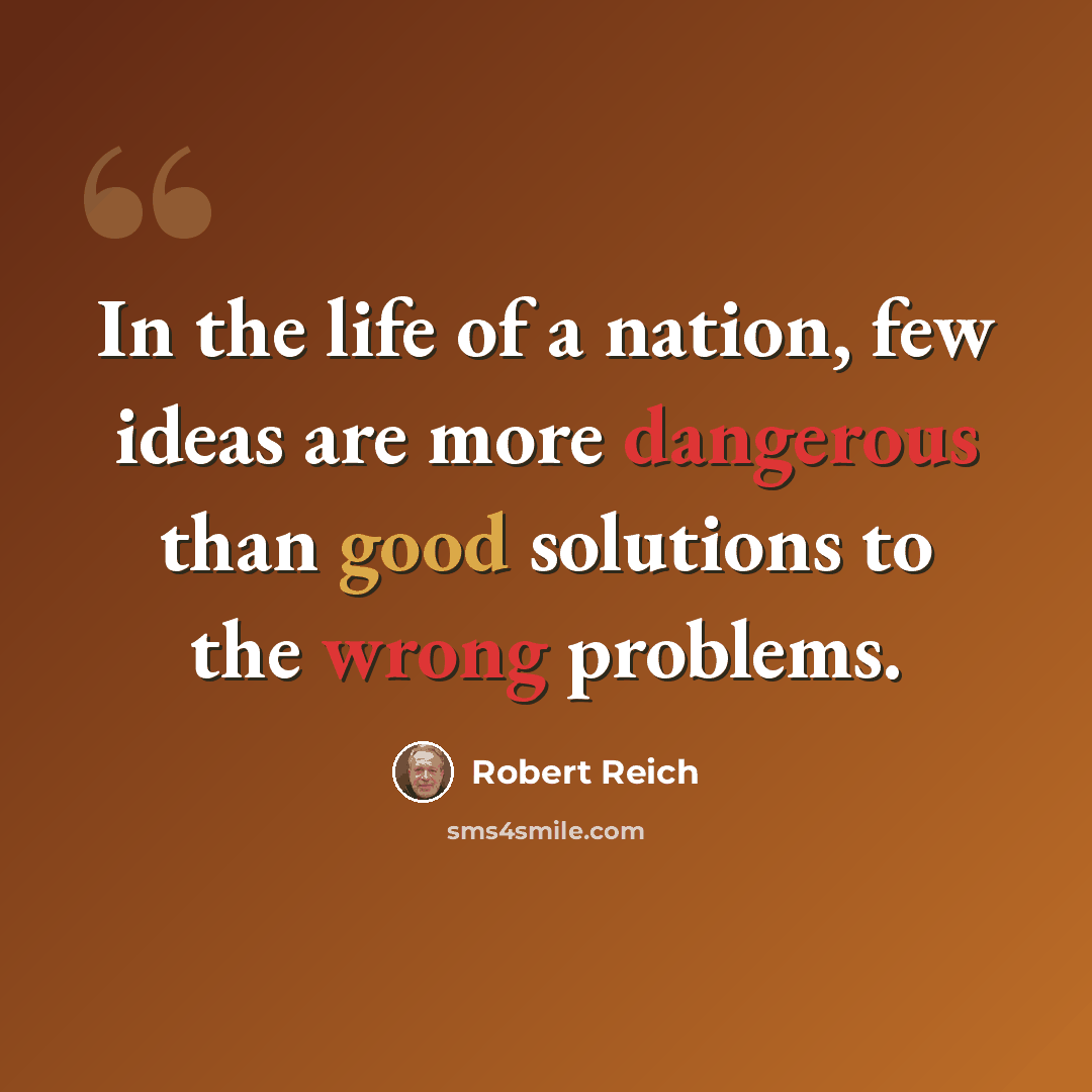 “In the life of a nation, few ideas are more dangerous than good solutions to the wrong problems.” quote by Robert Reich