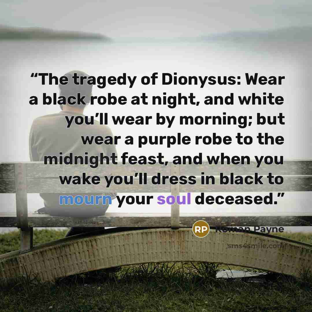“The tragedy of Dionysus: Wear a black robe at night, and white you’ll wear by morning; but wear a purple robe to the midnight feast, and when you wake you’ll dress in black to mourn your soul deceased.” quote by Roman Payne