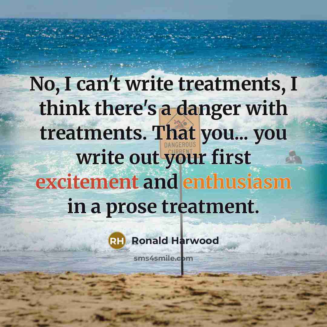 “No, I can't write treatments, I think there's a danger with treatments. That you... you write out your first excitement and enthusiasm in a prose treatment.” quote by Ronald Harwood