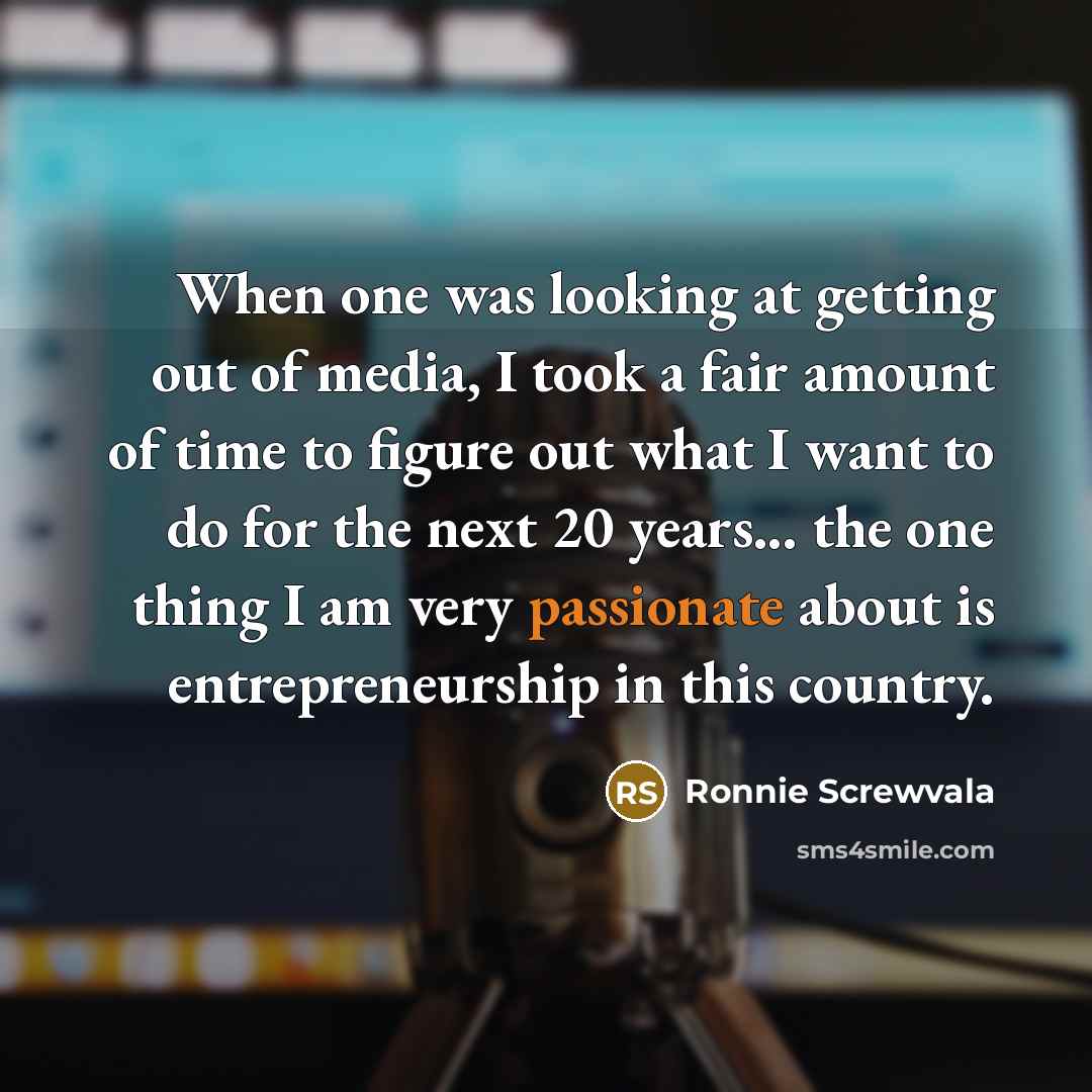 “When one was looking at getting out of media, I took a fair amount of time to figure out what I want to do for the next 20 years... the one thing I am very passionate about is entrepreneurship in this country.” quote by Ronnie Screwvala