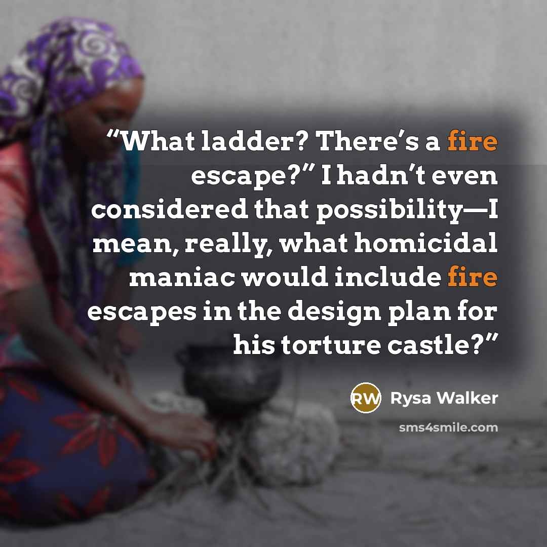 “What ladder? There’s a fire escape?” I hadn’t even considered that possibility—I mean, really, what homicidal maniac would include fire escapes in the design plan for his torture castle?” quote by Rysa Walker