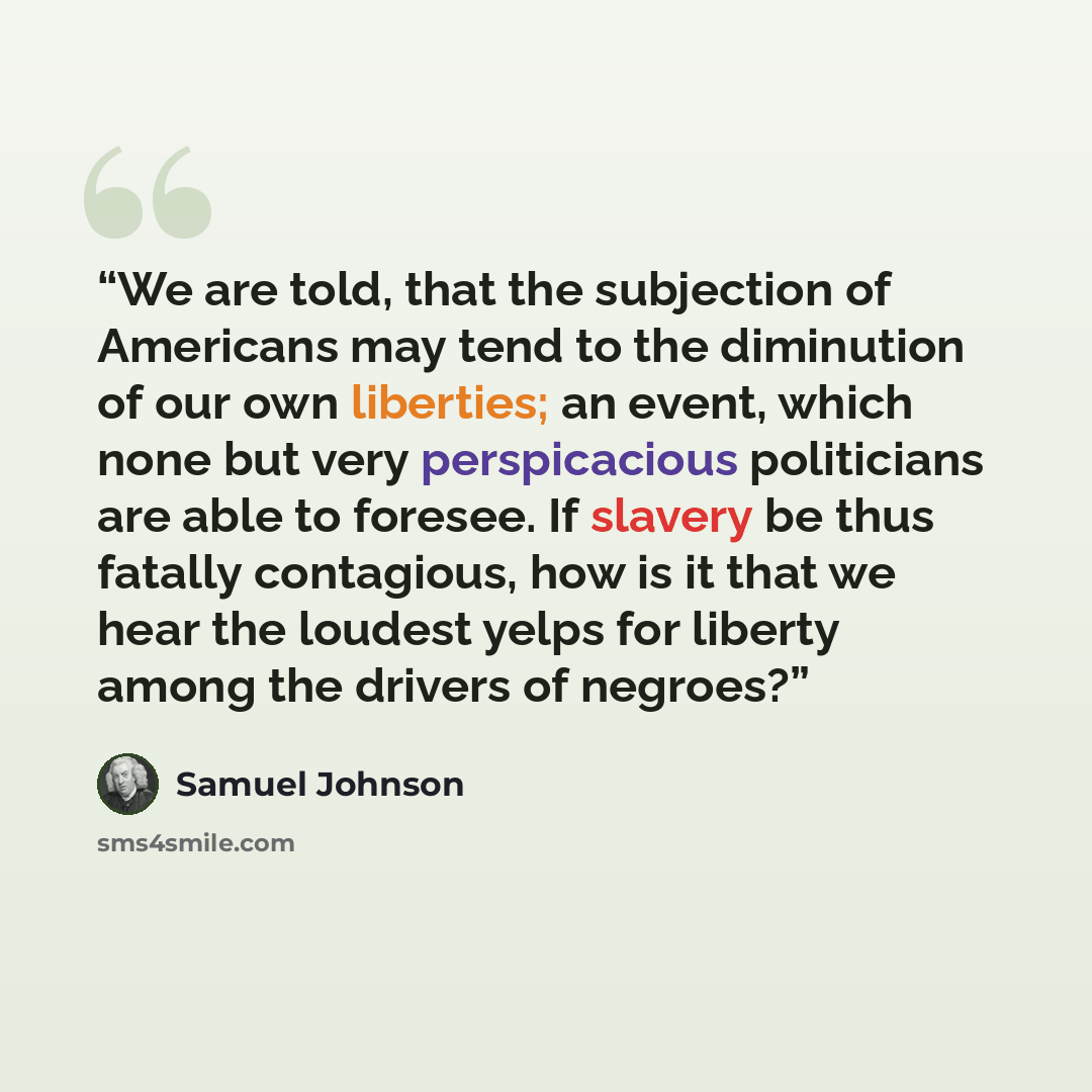 “We are told, that the subjection of Americans may tend to the diminution of our own liberties; an event, which none but very perspicacious politicians are able to foresee. If slavery be thus fatally contagious, how is it that we hear the loudest yelps for liberty among the drivers of negroes?” quote by Samuel Johnson