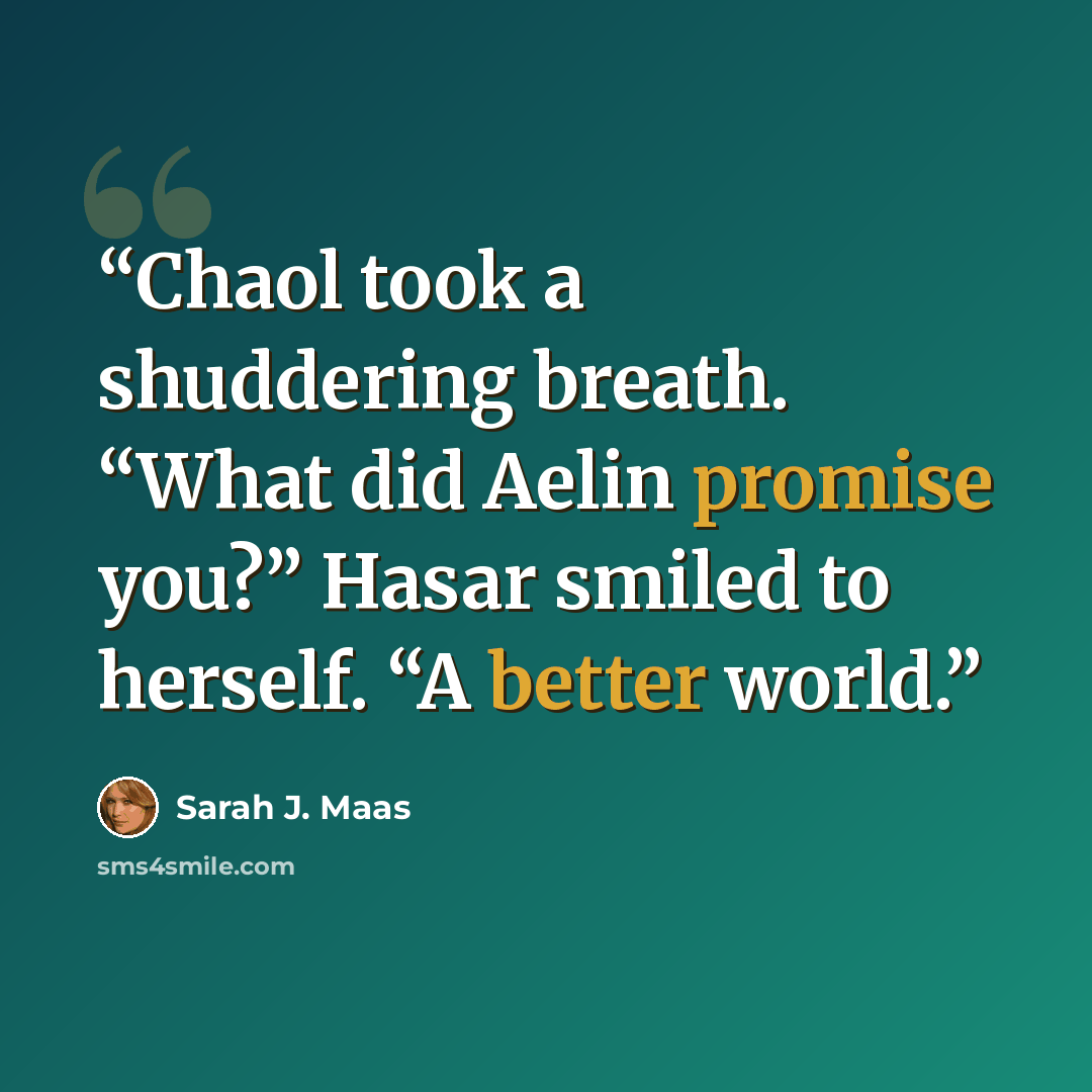 “Chaol took a shuddering breath. “What did Aelin promise you?” Hasar smiled to herself. “A better world.” quote by Sarah J. Maas