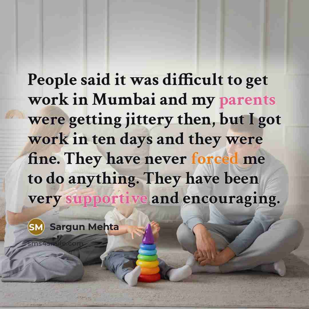“People said it was difficult to get work in Mumbai and my parents were getting jittery then, but I got work in ten days and they were fine. They have never forced me to do anything. They have been very supportive and encouraging.” quote by Sargun Mehta