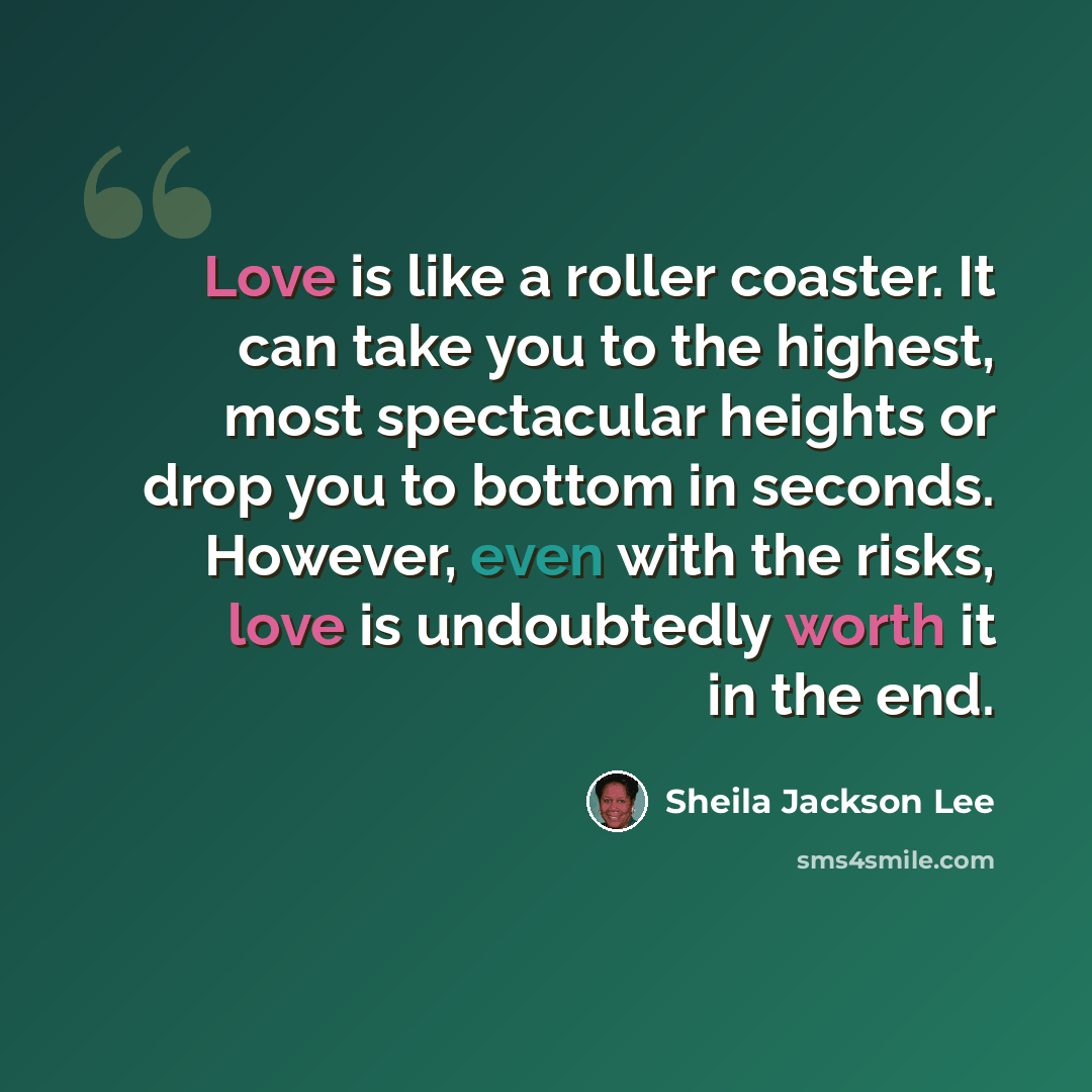 “Love is like a roller coaster. It can take you to the highest, most spectacular heights or drop you to bottom in seconds. However, even with the risks, love is undoubtedly worth it in the end.” quote by Sheila Jackson Lee