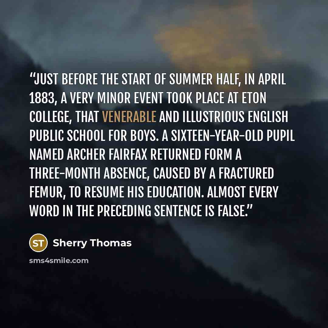 “Just before the start of Summer Half, in April 1883, a very minor event took place at Eton College, that venerable and illustrious English public school for boys. A sixteen-year-old pupil named Archer Fairfax returned form a three-month absence, caused by a fractured femur, to resume his…” quote by Sherry Thomas
