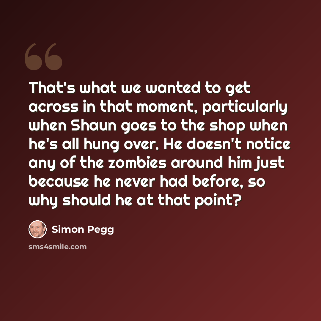 “That's what we wanted to get across in that moment, particularly when Shaun goes to the shop when he's all hung over. He doesn't notice any of the zombies around him just because he never had before, so why should he at that point?” quote by Simon Pegg
