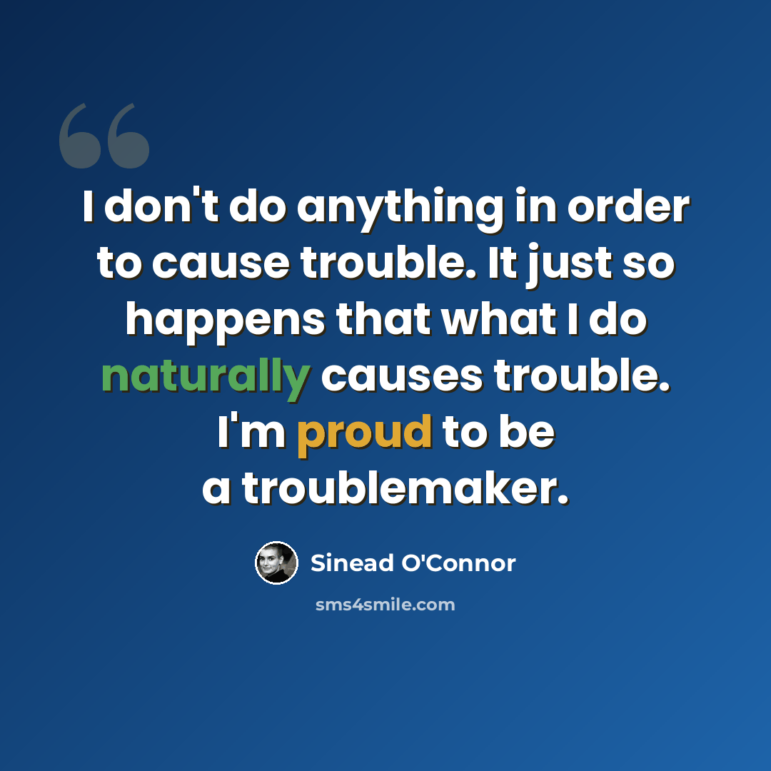 “I don't do anything in order to cause trouble. It just so happens that what I do naturally causes trouble. I'm proud to be a troublemaker.” quote by Sinead O'Connor