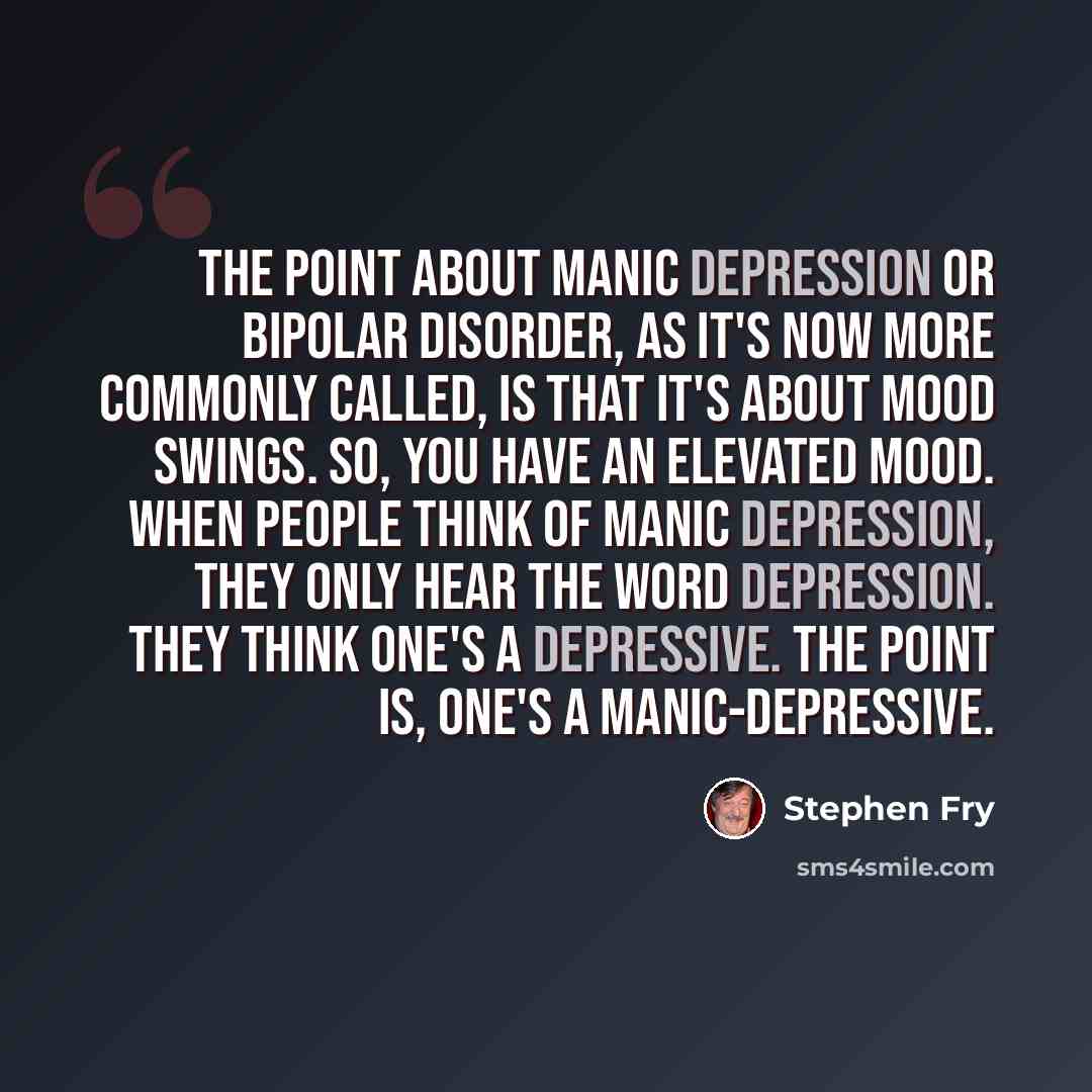 “The point about manic depression or bipolar disorder, as it's now more commonly called, is that it's about mood swings. So, you have an elevated mood. When people think of manic depression, they only hear the word depression. They think one's a depressive. The point is, one's a manic-depressive.” quote by Stephen Fry