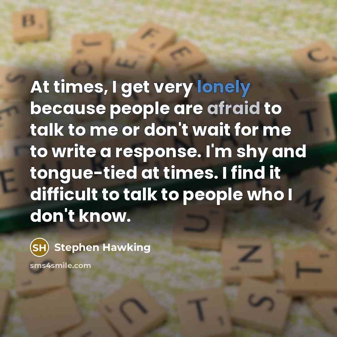 “At times, I get very lonely because people are afraid to talk to me or don't wait for me to write a response. I'm shy and tongue-tied at times. I find it difficult to talk to people who I don't know.” quote by Stephen Hawking