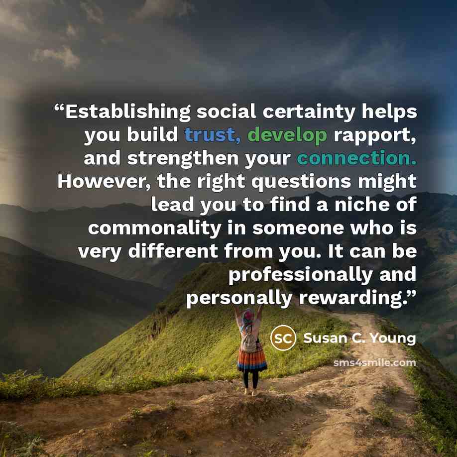 “Establishing social certainty helps you build trust, develop rapport, and strengthen your connection. However, the right questions might lead you to find a niche of commonality in someone who is very different from you. It can be professionally and personally rewarding.” quote by Susan C. Young