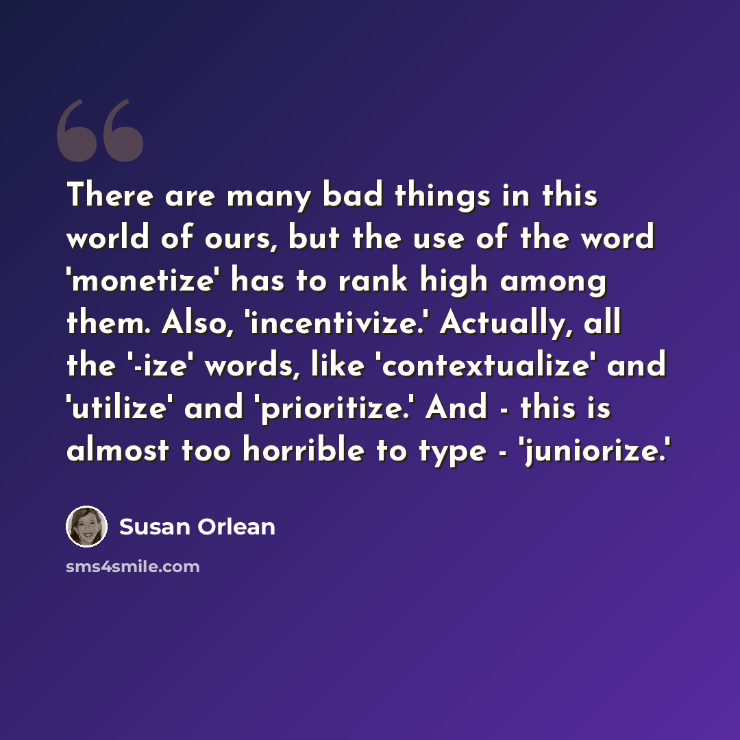 “There are many bad things in this world of ours, but the use of the word 'monetize' has to rank high among them. Also, 'incentivize.' Actually, all the '-ize' words, like 'contextualize' and 'utilize' and 'prioritize.' And - this is almost too horrible to type - 'juniorize.'” quote by Susan Orlean