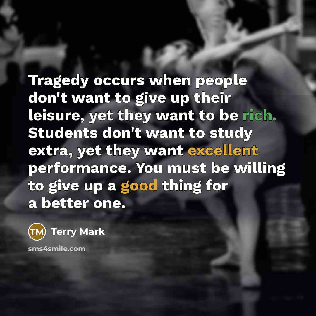 “Tragedy occurs when people don't want to give up their leisure, yet they want to be rich. Students don't want to study extra, yet they want excellent performance. You must be willing to give up a good thing for a better one.” quote by Terry Mark