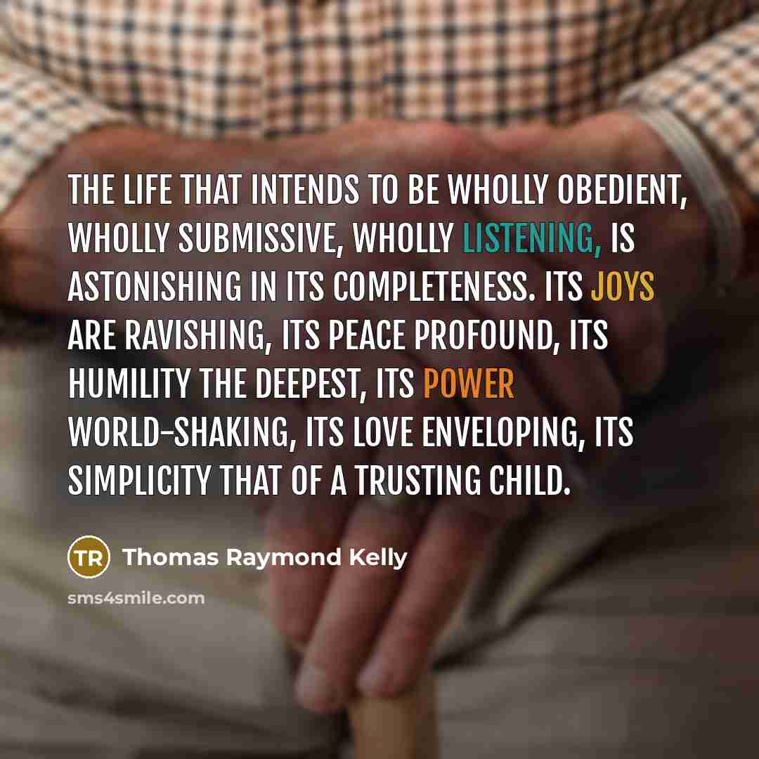 “The life that intends to be wholly obedient, wholly submissive, wholly listening, is astonishing in its completeness. Its joys are ravishing, its peace profound, its humility the deepest, its power world-shaking, its love enveloping, its simplicity that of a trusting child.” quote by Thomas Raymond Kelly