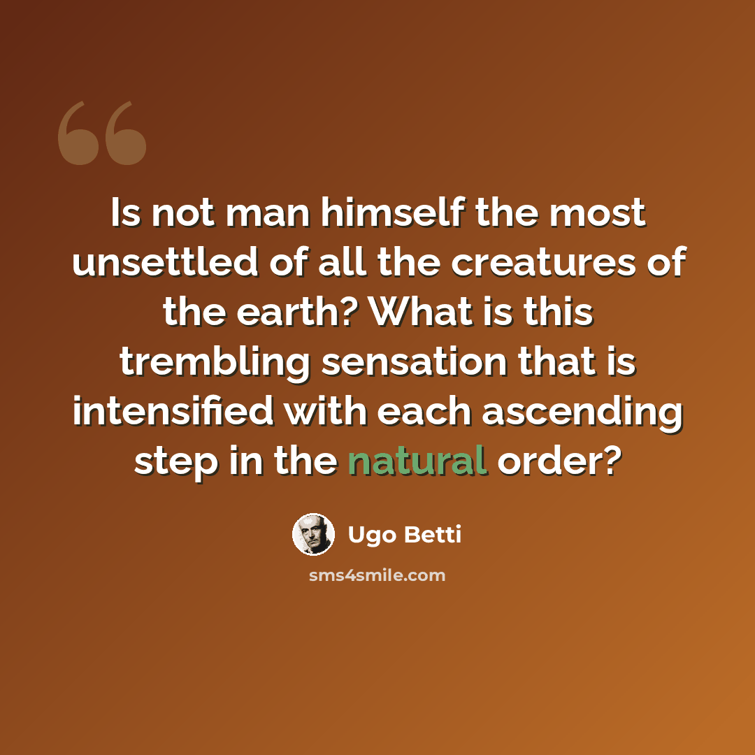 “Is not man himself the most unsettled of all the creatures of the earth? What is this trembling sensation that is intensified with each ascending step in the natural order?” quote by Ugo Betti