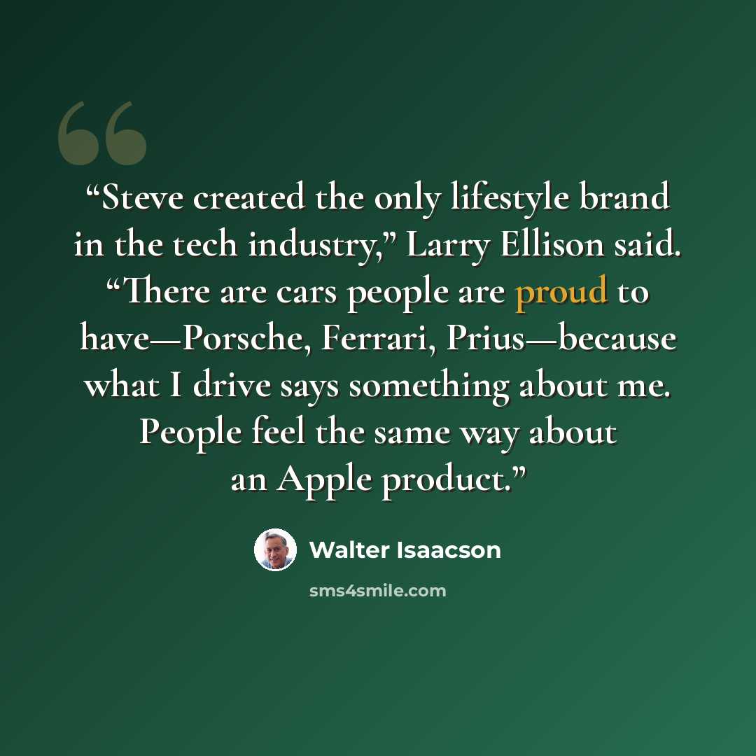 “Steve created the only lifestyle brand in the tech industry,” Larry Ellison said. “There are cars people are proud to have—Porsche, Ferrari, Prius—because what I drive says something about me. People feel the same way about an Apple product.” quote by Walter Isaacson