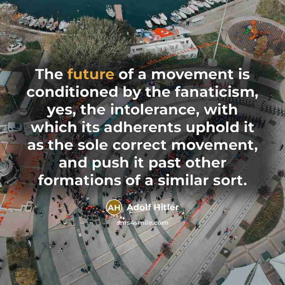 “The future of a movement is conditioned by the fanaticism, yes, the intolerance, with which its adherents uphold it as the sole correct movement, and push it past other formations of a similar sort.” quote by Adolf Hitler
