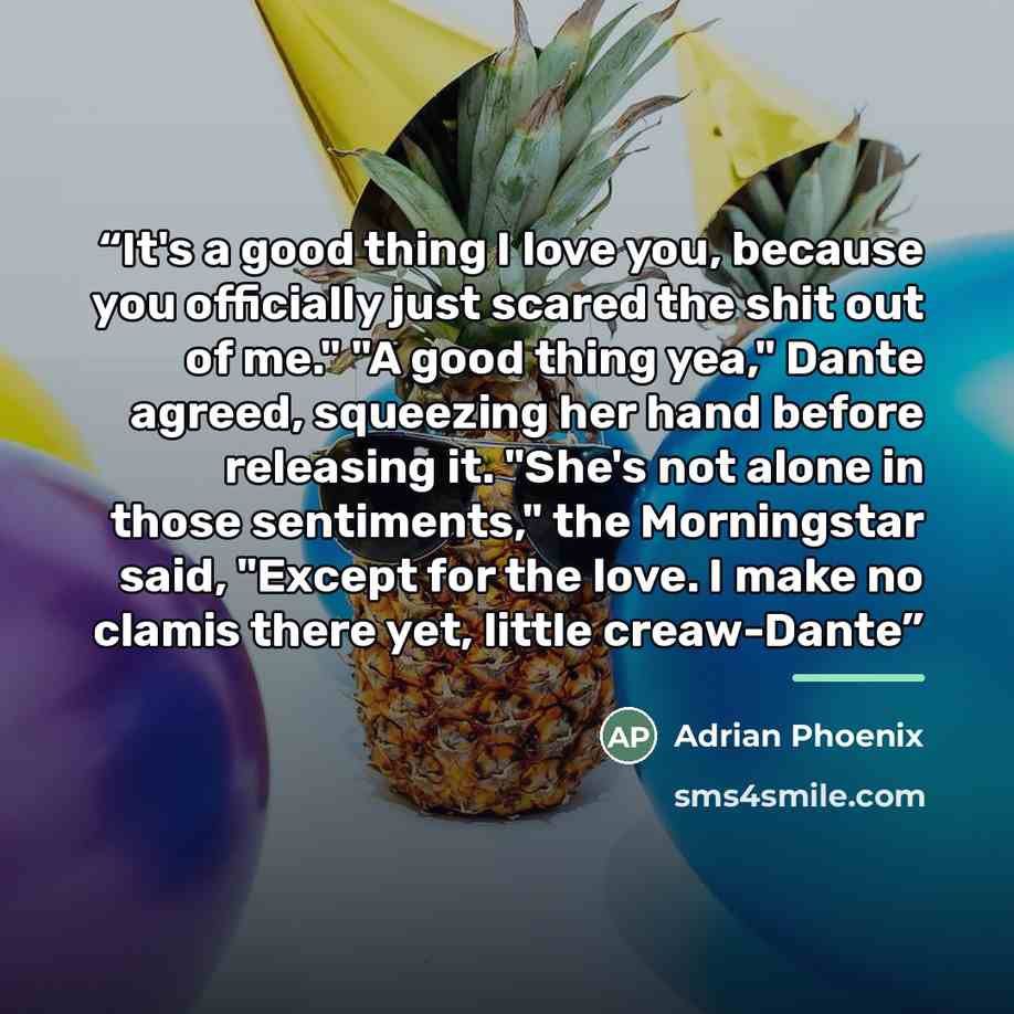 “It's a good thing I love you, because you officially just scared the shit out of me." "A good thing yea," Dante agreed, squeezing her hand before releasing it. "She's not alone in those sentiments," the Morningstar said, "Except for the love. I make no clamis there yet, little creaw-Dante” quote by Adrian Phoenix