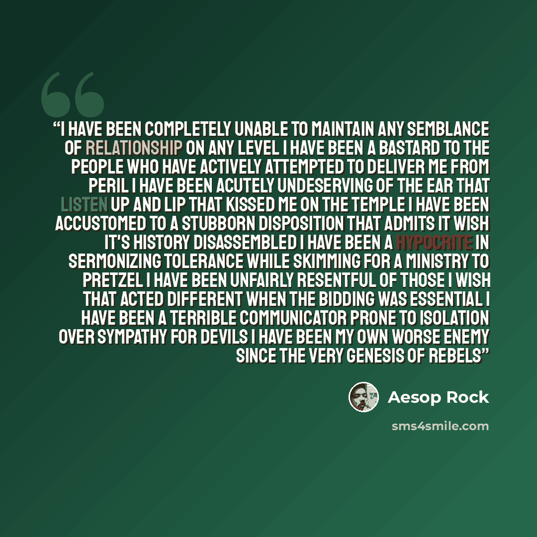 “I have been completely unable to maintain any semblance of relationship on any level I have been a bastard to the people who have actively attempted to deliver me from peril I have been acutely undeserving of the ear that listen up and lip that kissed me on the temple I have been accustomed to a…” quote by Aesop Rock