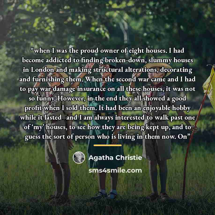 “when I was the proud owner of eight houses. I had become addicted to finding broken-down, slummy houses in London and making structural alterations, decorating and furnishing them. When the second war came and I had to pay war damage insurance on all these houses, it was not so funny. However, in…” quote by Agatha Christie