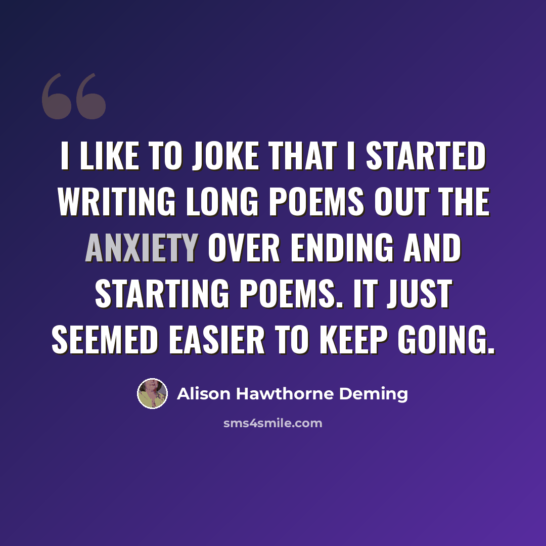 “I like to joke that I started writing long poems out the anxiety over ending and starting poems. It just seemed easier to keep going.” quote by Alison Hawthorne Deming