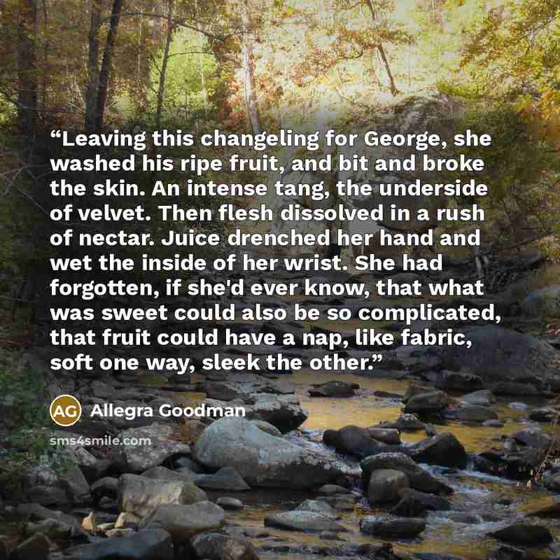 “Leaving this changeling for George, she washed his ripe fruit, and bit and broke the skin. An intense tang, the underside of velvet. Then flesh dissolved in a rush of nectar. Juice drenched her hand and wet the inside of her wrist. She had forgotten, if she'd ever know, that what was sweet could…” quote by Allegra Goodman
