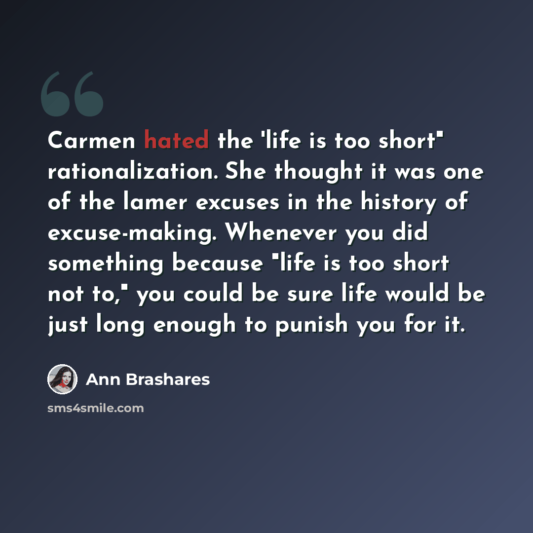 “Carmen hated the 'life is too short" rationalization. She thought it was one of the lamer excuses in the history of excuse-making. Whenever you did something because "life is too short not to," you could be sure life would be just long enough to punish you for it.” quote by Ann Brashares