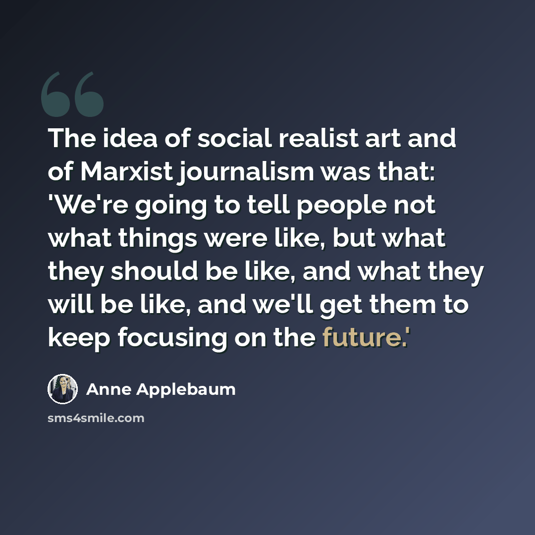 “The idea of social realist art and of Marxist journalism was that: 'We're going to tell people not what things were like, but what they should be like, and what they will be like, and we'll get them to keep focusing on the future.'” quote by Anne Applebaum