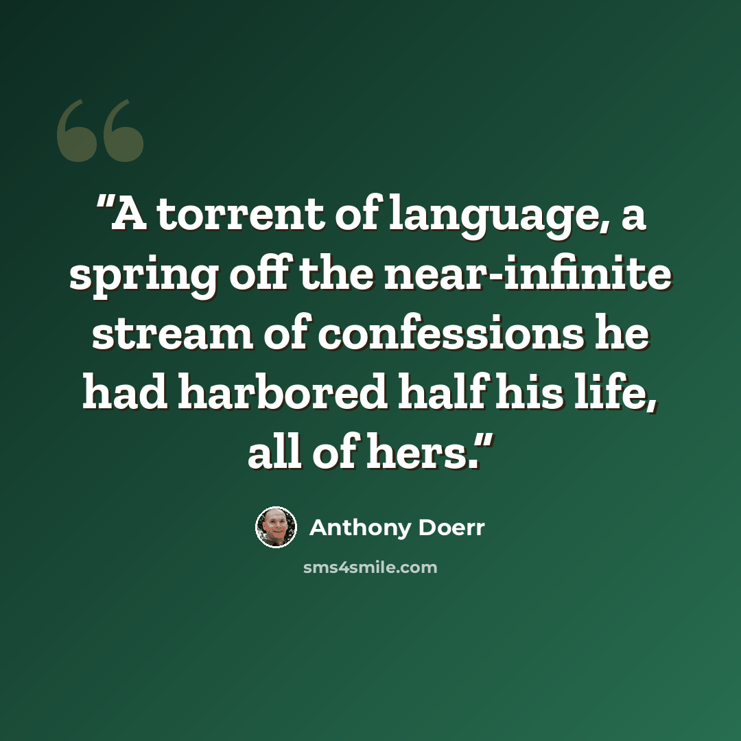 “A torrent of language, a spring off the near-infinite stream of confessions he had harbored half his life, all of hers.” quote by Anthony Doerr