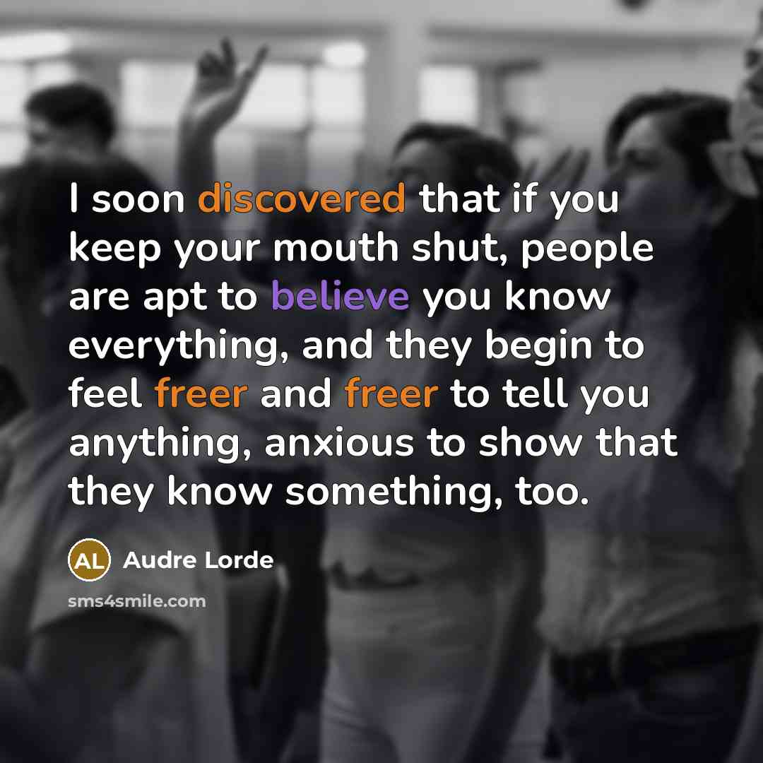 “I soon discovered that if you keep your mouth shut, people are apt to believe you know everything, and they begin to feel freer and freer to tell you anything, anxious to show that they know something, too.” quote by Audre Lorde