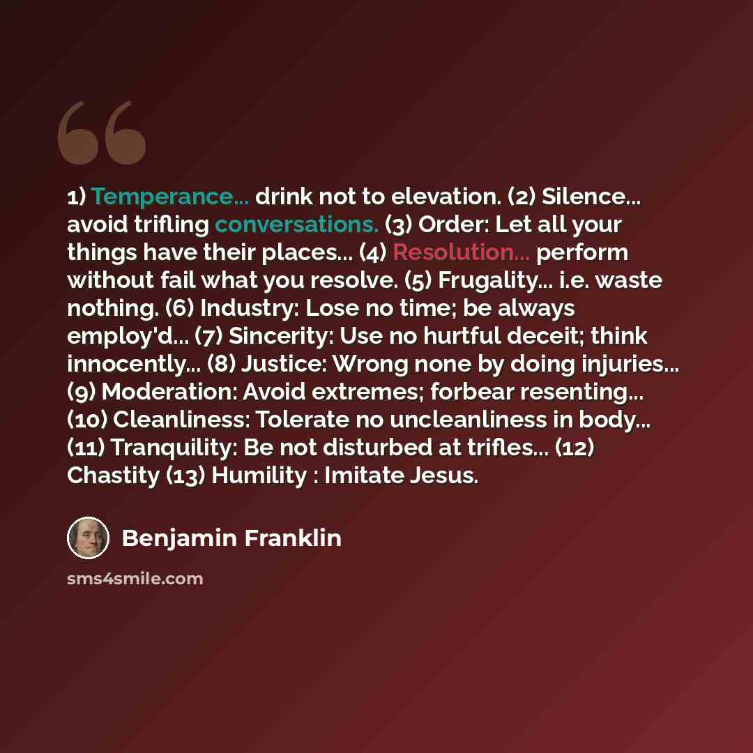 “1) Temperance... drink not to elevation. (2) Silence... avoid trifling conversations. (3) Order: Let all your things have their places... (4) Resolution... perform without fail what you resolve. (5) Frugality... i.e. waste nothing. (6) Industry: Lose no time; be always employ'd... (7) Sincerity…” quote by Benjamin Franklin