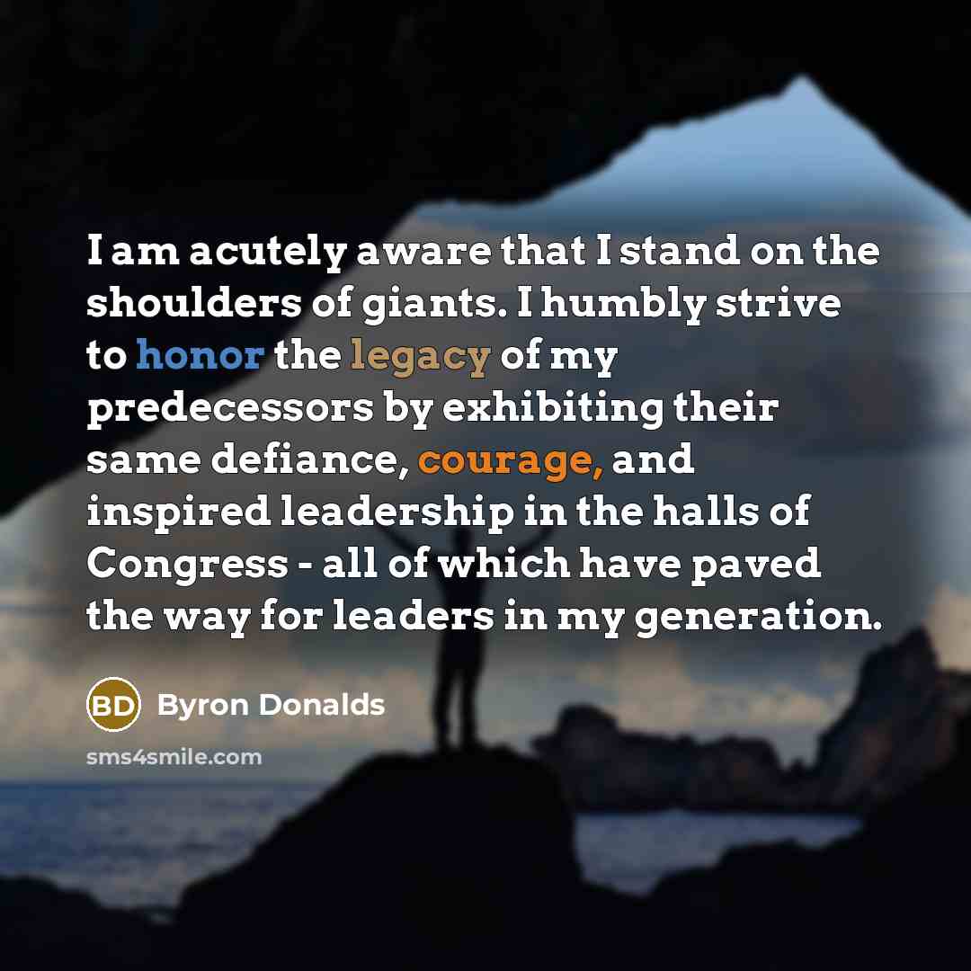 “I am acutely aware that I stand on the shoulders of giants. I humbly strive to honor the legacy of my predecessors by exhibiting their same defiance, courage, and inspired leadership in the halls of Congress - all of which have paved the way for leaders in my generation.” quote by Byron Donalds