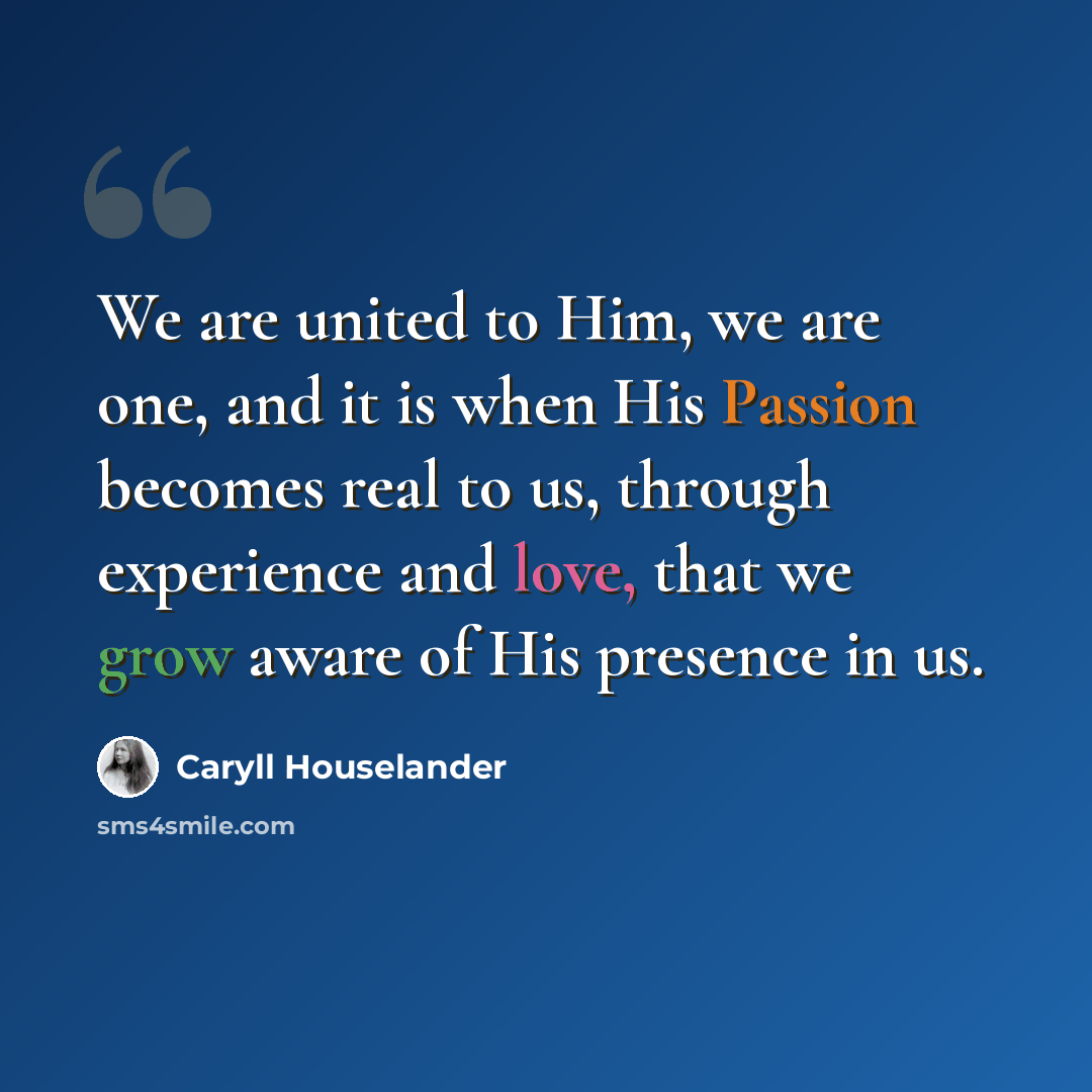 “We are united to Him, we are one, and it is when His Passion becomes real to us, through experience and love, that we grow aware of His presence in us.” quote by Caryll Houselander