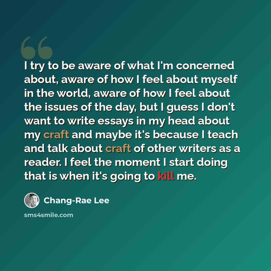 “I try to be aware of what I'm concerned about, aware of how I feel about myself in the world, aware of how I feel about the issues of the day, but I guess I don't want to write essays in my head about my craft and maybe it's because I teach and talk about craft of other writers as a reader. I feel…” quote by Chang-Rae Lee