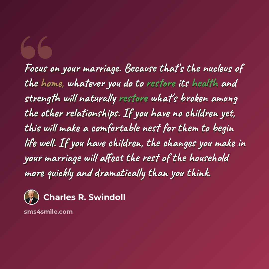 “Focus on your marriage. Because that's the nucleus of the home, whatever you do to restore its health and strength will naturally restore what's broken among the other relationships. If you have no children yet, this will make a comfortable nest for them to begin life well. If you have children…” quote by Charles R. Swindoll