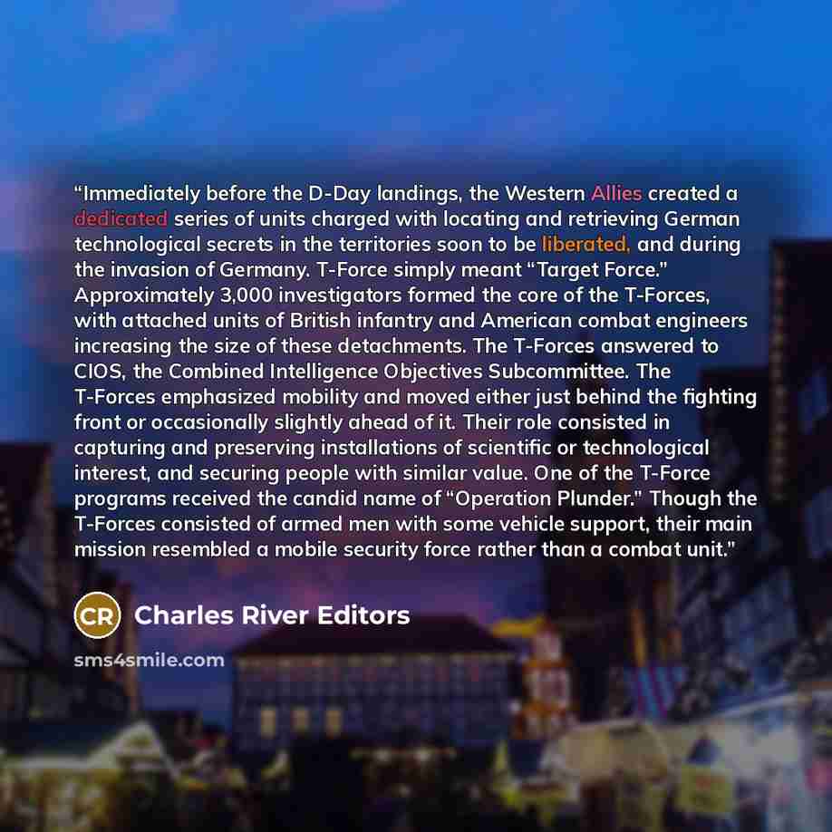 “Immediately before the D-Day landings, the Western Allies created a dedicated series of units charged with locating and retrieving German technological secrets in the territories soon to be liberated, and during the invasion of Germany. T-Force simply meant “Target Force.” Approximately 3,000…” quote by Charles River Editors