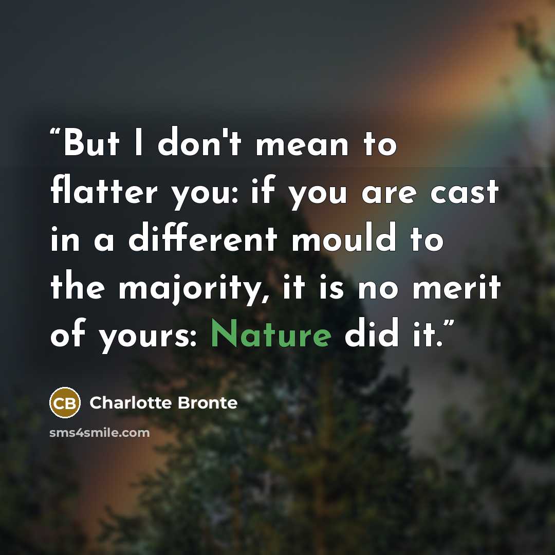 “But I don't mean to flatter you: if you are cast in a different mould to the majority, it is no merit of yours: Nature did it.” quote by Charlotte Brontë