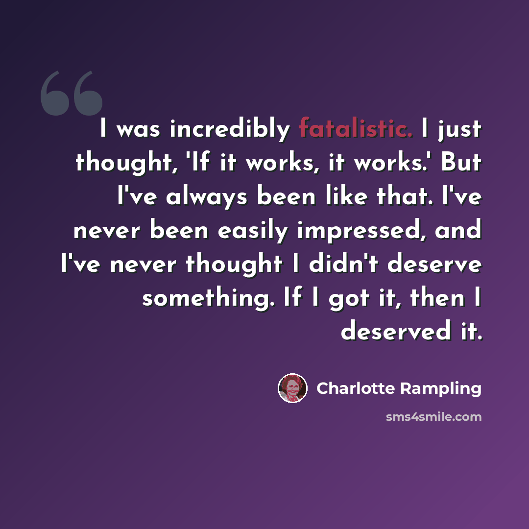 “I was incredibly fatalistic. I just thought, 'If it works, it works.' But I've always been like that. I've never been easily impressed, and I've never thought I didn't deserve something. If I got it, then I deserved it.” quote by Charlotte Rampling
