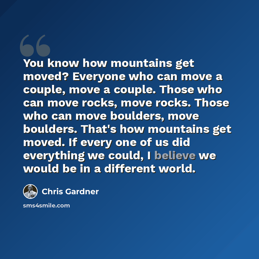 “You know how mountains get moved? Everyone who can move a couple, move a couple. Those who can move rocks, move rocks. Those who can move boulders, move boulders. That's how mountains get moved. If every one of us did everything we could, I believe we would be in a different world.” quote by Chris Gardner