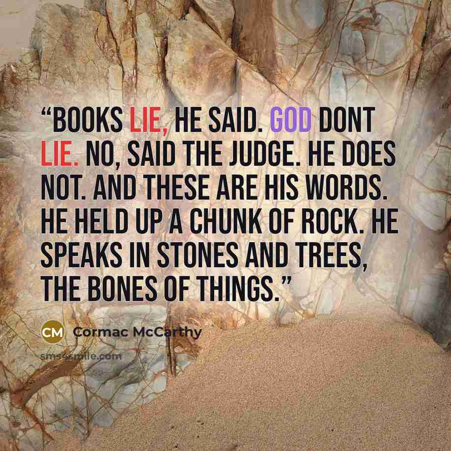 “Books lie, he said. God dont lie. No, said the judge. He does not. And these are his words. He held up a chunk of rock. He speaks in stones and trees, the bones of things.” quote by Cormac McCarthy