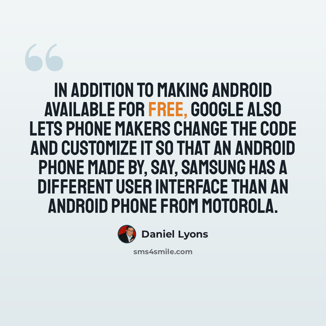 “In addition to making Android available for free, Google also lets phone makers change the code and customize it so that an Android phone made by, say, Samsung has a different user interface than an Android phone from Motorola.” quote by Daniel Lyons