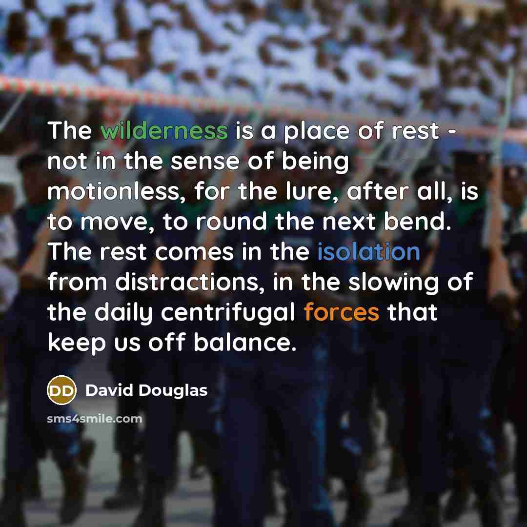 “The wilderness is a place of rest - not in the sense of being motionless, for the lure, after all, is to move, to round the next bend. The rest comes in the isolation from distractions, in the slowing of the daily centrifugal forces that keep us off balance.” quote by David Douglas