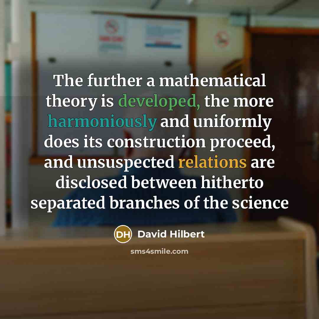 “The further a mathematical theory is developed, the more harmoniously and uniformly does its construction proceed, and unsuspected relations are disclosed between hitherto separated branches of the science” quote by David Hilbert