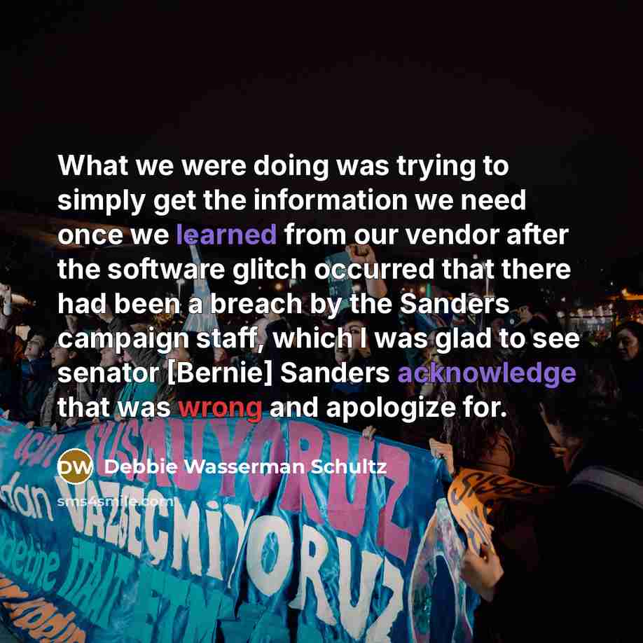 “What we were doing was trying to simply get the information we need once we learned from our vendor after the software glitch occurred that there had been a breach by the Sanders campaign staff, which I was glad to see senator [Bernie] Sanders acknowledge that was wrong and apologize for.” quote by Debbie Wasserman Schultz
