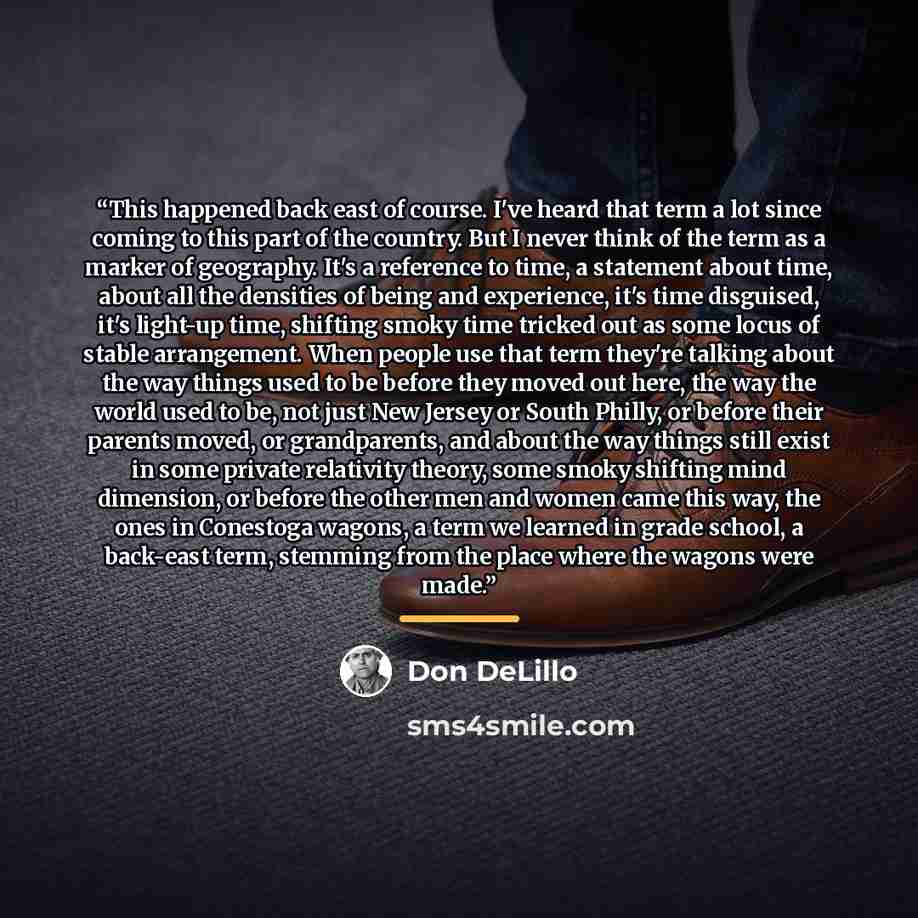 “This happened back east of course. I've heard that term a lot since coming to this part of the country. But I never think of the term as a marker of geography. It's a reference to time, a statement about time, about all the densities of being and experience, it's time disguised, it's light-up…” quote by Don DeLillo