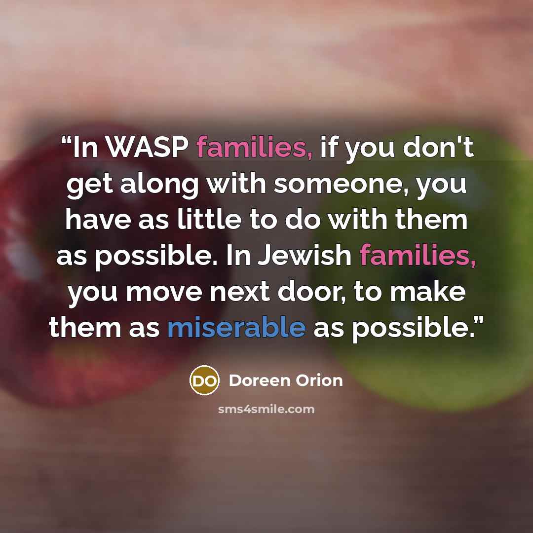“In WASP families, if you don't get along with someone, you have as little to do with them as possible. In Jewish families, you move next door, to make them as miserable as possible.” quote by Doreen Orion