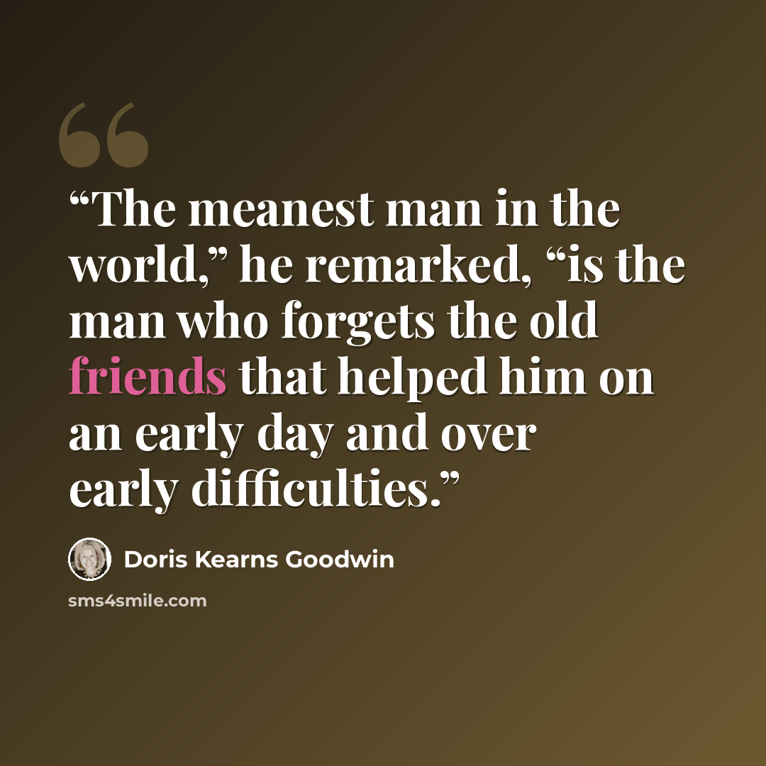 “The meanest man in the world,” he remarked, “is the man who forgets the old friends that helped him on an early day and over early difficulties.” quote by Doris Kearns Goodwin