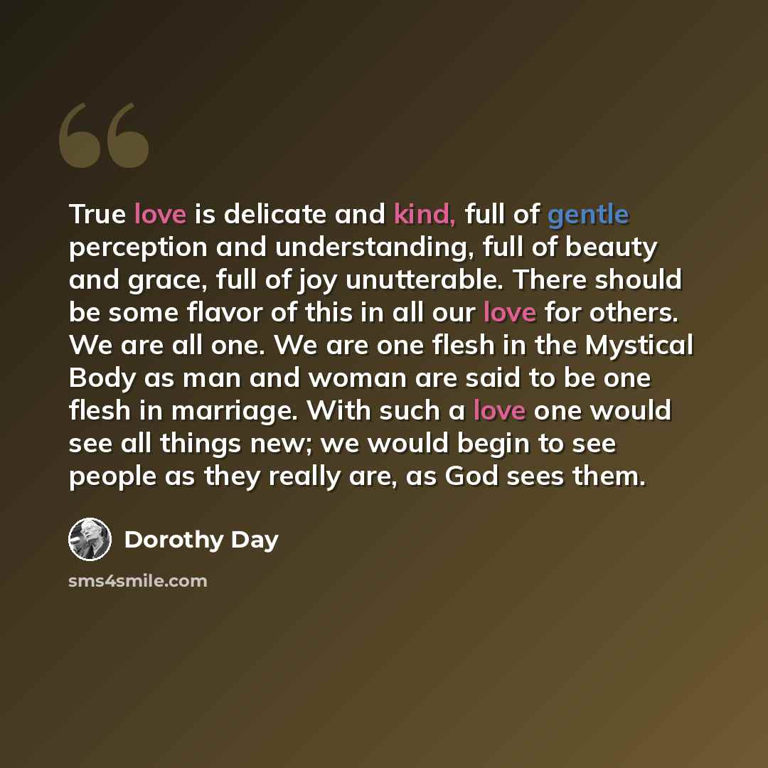 “True love is delicate and kind, full of gentle perception and understanding, full of beauty and grace, full of joy unutterable. There should be some flavor of this in all our love for others. We are all one. We are one flesh in the Mystical Body as man and woman are said to be one flesh in…” quote by Dorothy Day