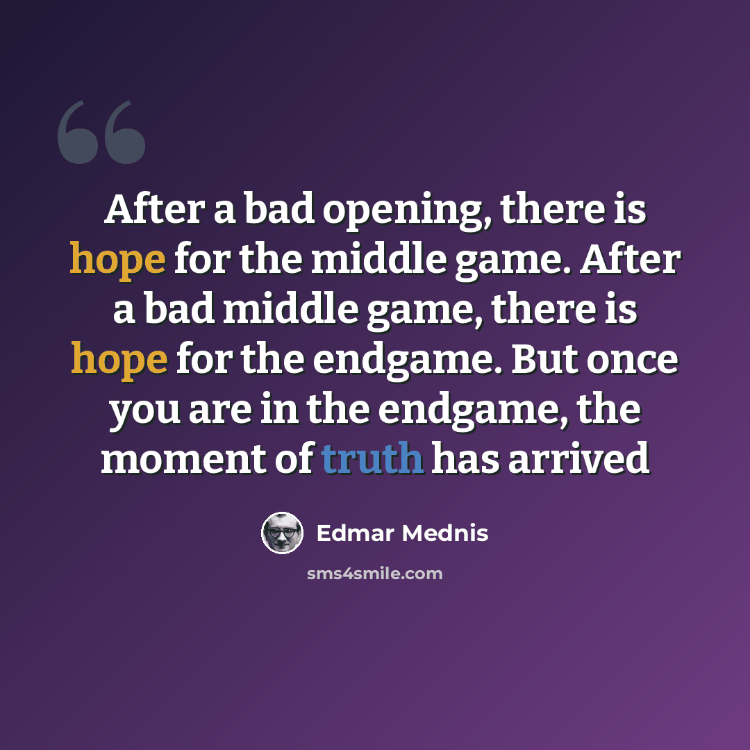 “After a bad opening, there is hope for the middle game. After a bad middle game, there is hope for the endgame. But once you are in the endgame, the moment of truth has arrived” quote by Edmar Mednis