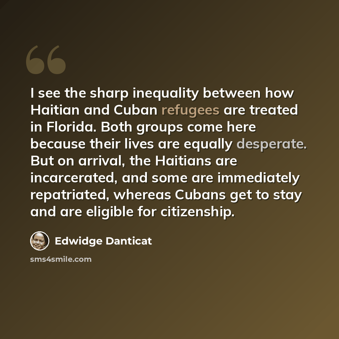 “I see the sharp inequality between how Haitian and Cuban refugees are treated in Florida. Both groups come here because their lives are equally desperate. But on arrival, the Haitians are incarcerated, and some are immediately repatriated, whereas Cubans get to stay and are eligible for citizenship.” quote by Edwidge Danticat